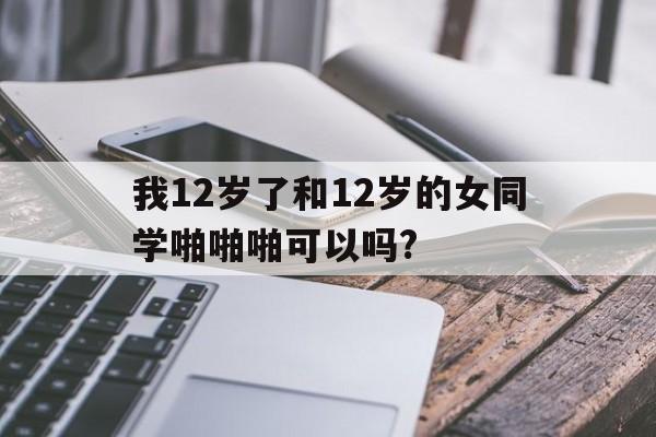 我12岁了和12岁的女同学啪啪啪可以吗?