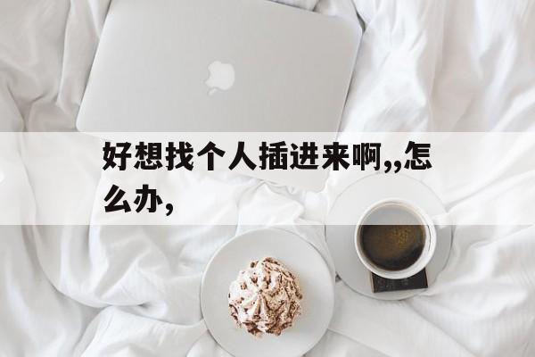 好想找个人插进来啊,,怎么办,