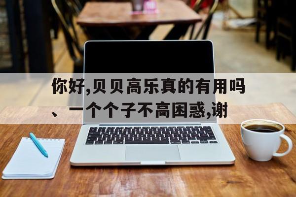你好,贝贝高乐真的有用吗、一个个子不高困惑,谢