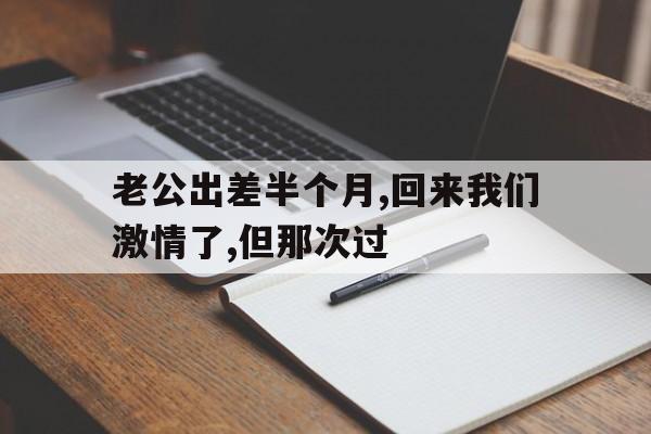 老公出差半个月,回来我们激情了,但那次过