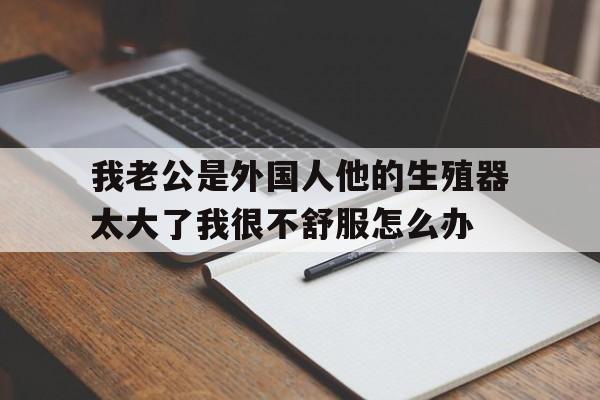 我老公是外国人他的生殖器太大了我很不舒服怎么办