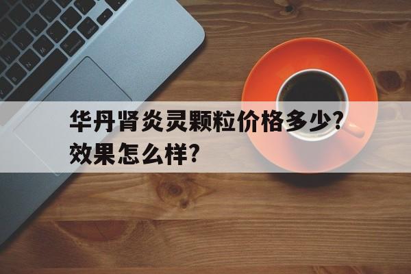 华丹肾炎灵颗粒价格多少?效果怎么样?